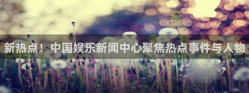 摩根娱乐：新热点！中国娱乐新闻中心聚焦热点事件与人物